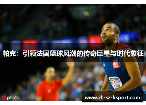 帕克：引领法国篮球风潮的传奇巨星与时代象征