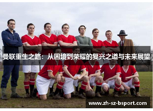 曼联重生之路:从困境到荣耀的复兴之道与未来展望 曼联重生之路:从困境到荣耀的复兴之道与未来展望