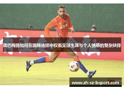 奥巴梅扬如何在国籍选择中权衡足球生涯与个人情感的复杂抉择