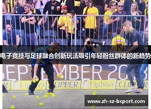 电子竞技与足球融合创新玩法吸引年轻粉丝群体的新趋势