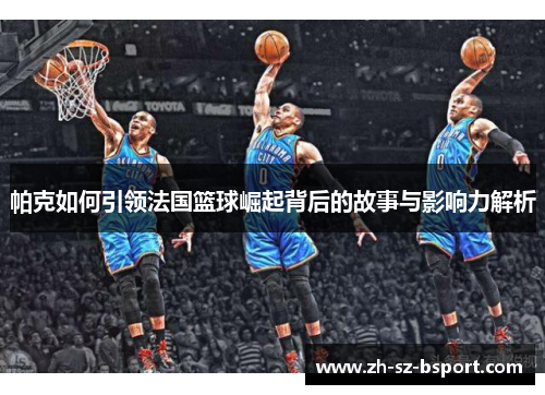 帕克如何引领法国篮球崛起背后的故事与影响力解析 帕克如何引领法国篮球崛起背后的故事与影响力解析
