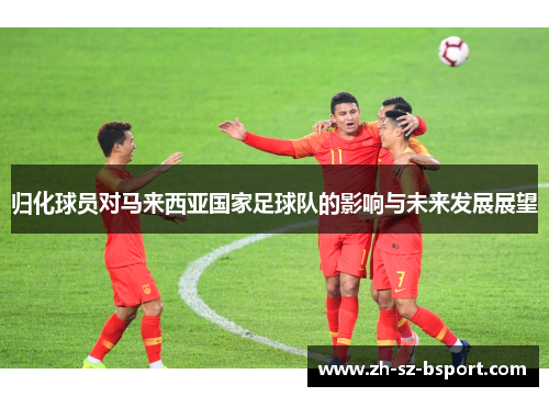 归化球员对马来西亚国家足球队的影响与未来发展展望 归化球员对马来西亚国家足球队的影响与未来发展展望
