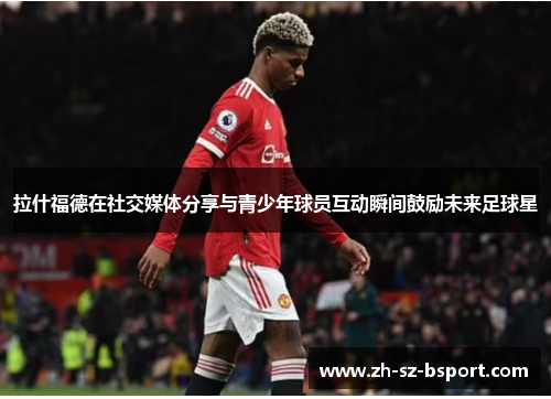 拉什福德在社交媒体分享与青少年球员互动瞬间鼓励未来足球星 拉什福德在社交媒体分享与青少年球员互动瞬间鼓励未来足球星