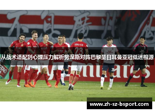 从战术适配到心理压力解析努涅斯对阵巴黎圣日耳曼亚冠低迷根源 从战术适配到心理压力解析努涅斯对阵巴黎圣日耳曼亚冠低迷根源