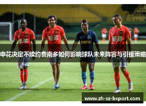 申花决定不续约费南多如何影响球队未来阵容与引援策略 申花决定不续约费南多如何影响球队未来阵容与引援策略