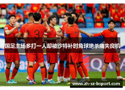 国足主场多打一人却被沙特补时角球绝杀痛失良机 国足主场多打一人却被沙特补时角球绝杀痛失良机