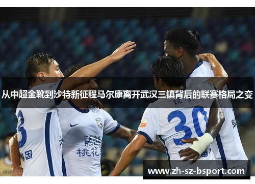 从中超金靴到沙特新征程马尔康离开武汉三镇背后的联赛格局之变 从中超金靴到沙特新征程马尔康离开武汉三镇背后的联赛格局之变